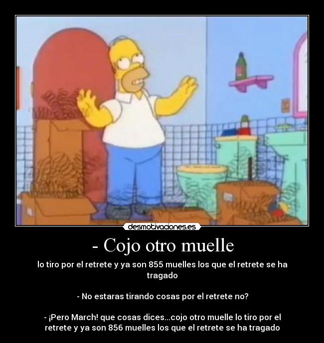- Cojo otro muelle - lo tiro por el retrete y ya son 855 muelles los que el retrete se ha
tragado

- No estaras tirando cosas por el retrete no?

- ¡Pero March! que cosas dices...cojo otro muelle lo tiro por el
retrete y ya son 856 muelles los que el retrete se ha tragado