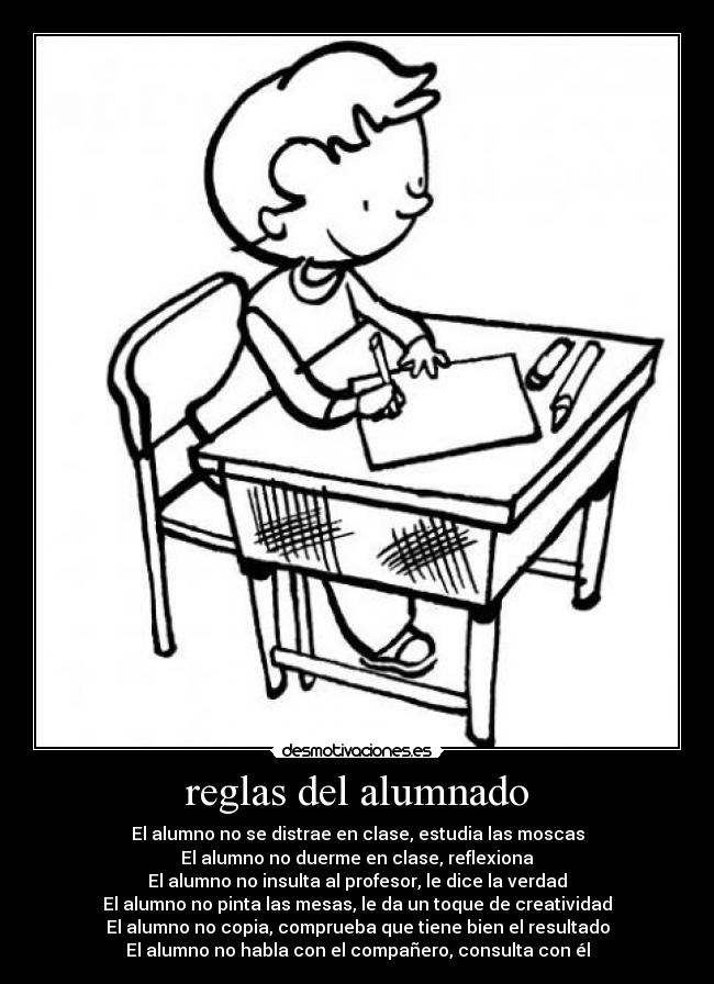 reglas del alumnado - El alumno no se distrae en clase, estudia las moscas
El alumno no duerme en clase, reflexiona
El alumno no insulta al profesor, le dice la verdad
El alumno no pinta las mesas, le da un toque de creatividad
El alumno no copia, comprueba que tiene bien el resultado
El alumno no habla con el compañero, consulta con él