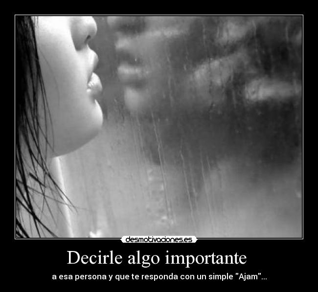 Decirle algo importante - a esa persona y que te responda con un simple Ajam...