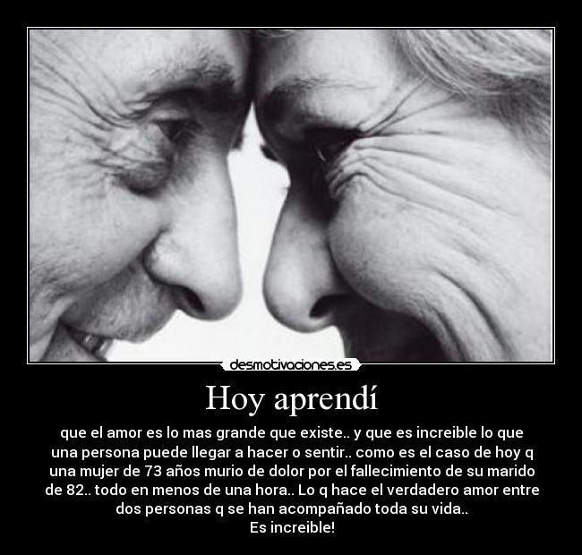 Hoy aprendí - que el amor es lo mas grande que existe.. y que es increible lo que
una persona puede llegar a hacer o sentir.. como es el caso de hoy q
una mujer de 73 años murio de dolor por el fallecimiento de su marido
de 82.. todo en menos de una hora.. Lo q hace el verdadero amor entre
dos personas q se han acompañado toda su vida..
Es increible!