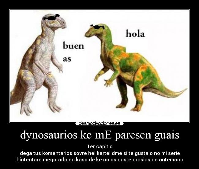 dynosaurios ke mE paresen guais - 1er capitlo
dega tus komentarios sovre hel kartel dme si te gusta o no mi serie
hintentare megorarla en kaso de ke no os guste grasias de antemanu