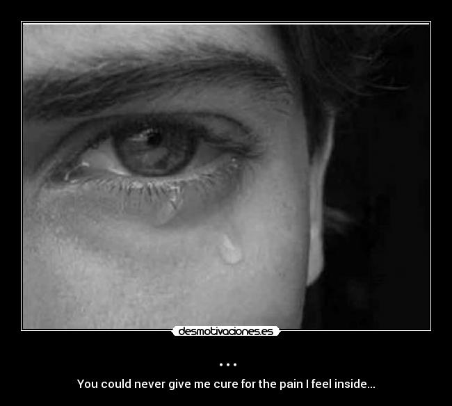 ... - You could never give me cure for the pain I feel inside...