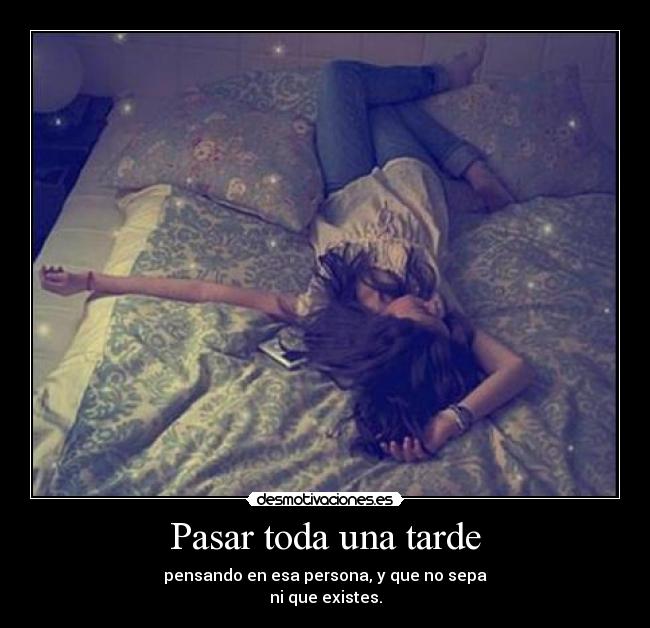 Pasar toda una tarde - pensando en esa persona, y que no sepa
ni que existes.