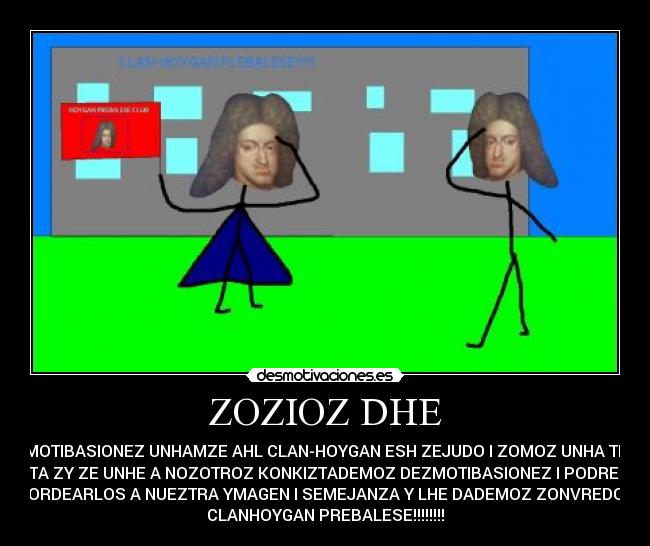 ZOZIOZ DHE - DEZMOTIBASIONEZ UNHAMZE AHL CLAN-HOYGAN ESH ZEJUDO I ZOMOZ UNHA TRYVU
KULTA ZY ZE UNHE A NOZOTROZ KONKIZTADEMOZ DEZMOTIBASIONEZ I PODREMOZ
MORDEARLOS A NUEZTRA YMAGEN I SEMEJANZA Y LHE DADEMOZ ZONVREDOZ.
CLANHOYGAN PREBALESE!!!!!!!!