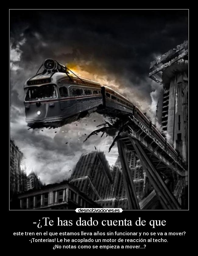 -¿Te has dado cuenta de que - este tren en el que estamos lleva años sin funcionar y no se va a mover?
-¡Tonterías! Le he acoplado un motor de reacción al techo. 
¿No notas como se empieza a mover...?