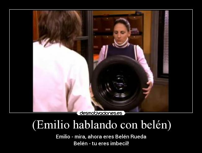 (Emilio hablando con belén) - Emilio - mira, ahora eres Belén Rueda
Belén - tu eres imbecil!