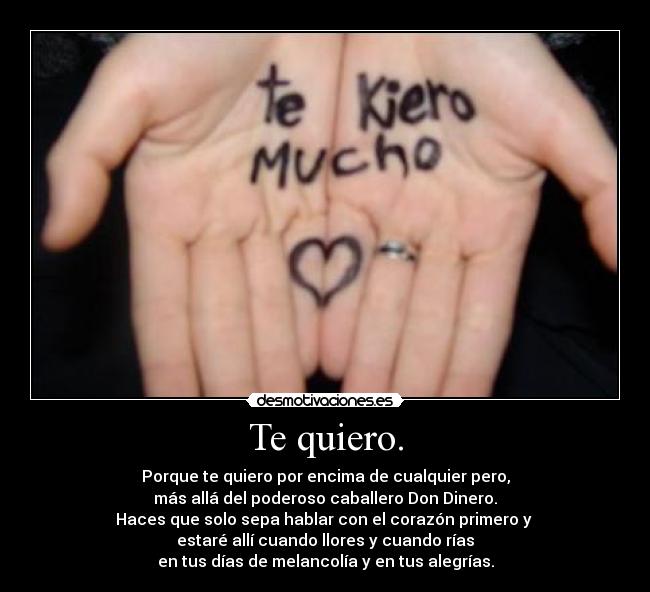 Te quiero. - Porque te quiero por encima de cualquier pero,
más allá del poderoso caballero Don Dinero.
Haces que solo sepa hablar con el corazón primero y 
estaré allí cuando llores y cuando rías
en tus días de melancolía y en tus alegrías.