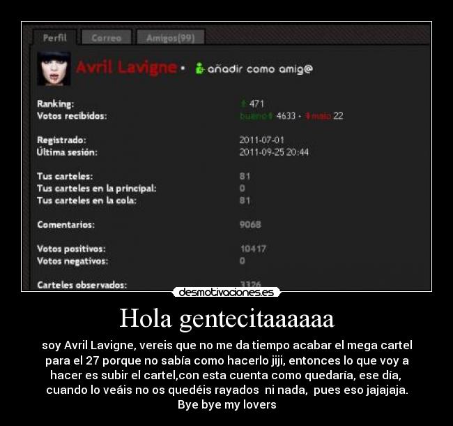 Hola gentecitaaaaaa - soy Avril Lavigne, vereis que no me da tiempo acabar el mega cartel
para el 27 porque no sabía como hacerlo jiji, entonces lo que voy a
hacer es subir el cartel,con esta cuenta como quedaría, ese día, 
cuando lo veáis no os quedéis rayados  ni nada,  pues eso jajajaja.
Bye bye my lovers