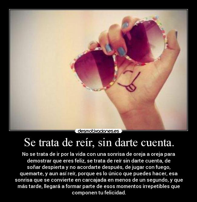 Se trata de reír, sin darte cuenta. - No se trata de ir por la vida con una sonrisa de oreja a oreja para
demostrar que eres feliz, se trata de reír sin darte cuenta, de
soñar despierta y no acordarte después, de jugar con fuego,
quemarte, y aun así reír, porque es lo único que puedes hacer, esa
sonrisa que se convierte en carcajada en menos de un segundo, y que
más tarde, llegará a formar parte de esos momentos irrepetibles que
componen tu felicidad.