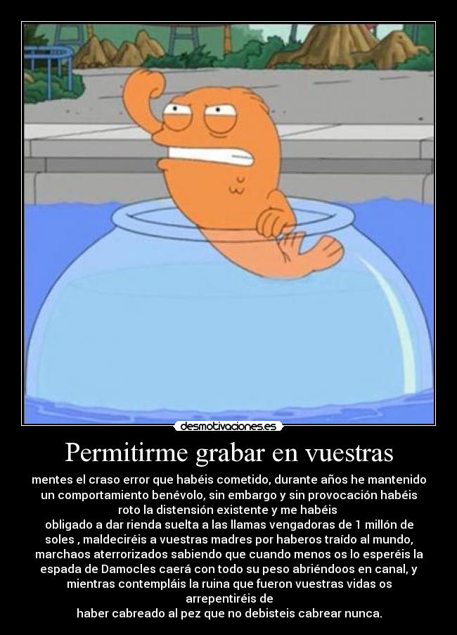 Permitirme grabar en vuestras - mentes el craso error que habéis cometido, durante años he mantenido
un comportamiento benévolo, sin embargo y sin provocación habéis
roto la distensión existente y me habéis 
obligado a dar rienda suelta a las llamas vengadoras de 1 millón de
soles , maldeciréis a vuestras madres por haberos traído al mundo,
marchaos aterrorizados sabiendo que cuando menos os lo esperéis la
espada de Damocles caerá con todo su peso abriéndoos en canal, y
mientras contempláis la ruina que fueron vuestras vidas os
arrepentiréis de
haber cabreado al pez que no debisteis cabrear nunca.