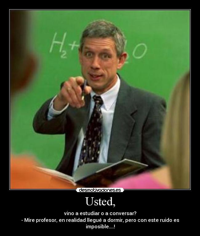 Usted, - vino a estudiar o a conversar?
- Mire profesor, en realidad llegué a dormir, pero con este ruido es imposible....!