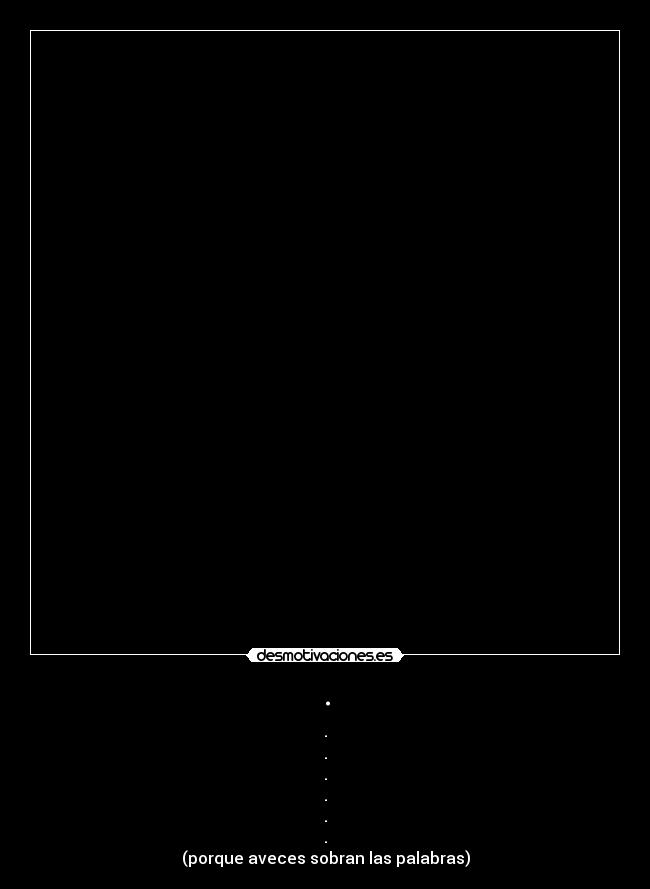 . - .
.
.
.
.
.
(porque aveces sobran las palabras)