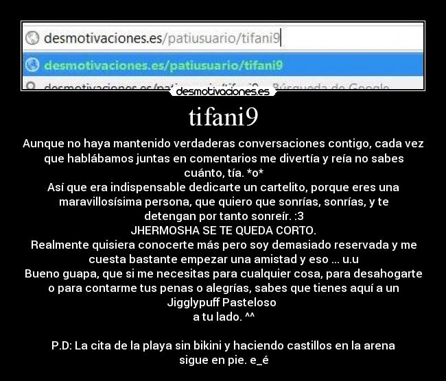 tifani9 - Aunque no haya mantenido verdaderas conversaciones contigo, cada vez
que hablábamos juntas en comentarios me divertía y reía no sabes
cuánto, tía. *o*
Así que era indispensable dedicarte un cartelito, porque eres una
maravillosísima persona, que quiero que sonrías, sonrías, y te
detengan por tanto sonreír. :3
JHERMOSHA SE TE QUEDA CORTO.
Realmente quisiera conocerte más pero soy demasiado reservada y me
cuesta bastante empezar una amistad y eso ... u.u
Bueno guapa, que si me necesitas para cualquier cosa, para desahogarte
o para contarme tus penas o alegrías, sabes que tienes aquí a un
Jigglypuff Pasteloso 
a tu lado. ^^

P.D: La cita de la playa sin bikini y haciendo castillos en la arena
sigue en pie. e_é