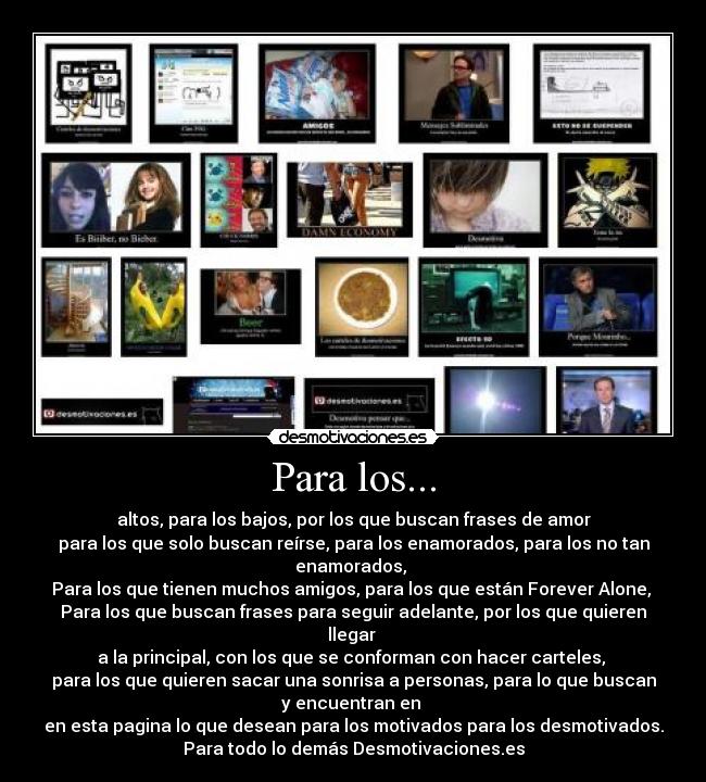 Para los... - altos, para los bajos, por los que buscan frases de amor
para los que solo buscan reírse, para los enamorados, para los no tan
enamorados, 
Para los que tienen muchos amigos, para los que están Forever Alone, 
Para los que buscan frases para seguir adelante, por los que quieren
llegar 
a la principal, con los que se conforman con hacer carteles, 
para los que quieren sacar una sonrisa a personas, para lo que buscan
y encuentran en 
en esta pagina lo que desean para los motivados para los desmotivados.
Para todo lo demás Desmotivaciones.es