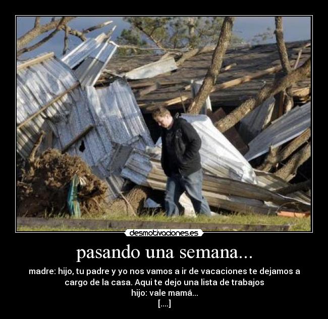 pasando una semana... - madre: hijo, tu padre y yo nos vamos a ir de vacaciones te dejamos a
cargo de la casa. Aqui te dejo una lista de trabajos
hijo: vale mamá...
[....]