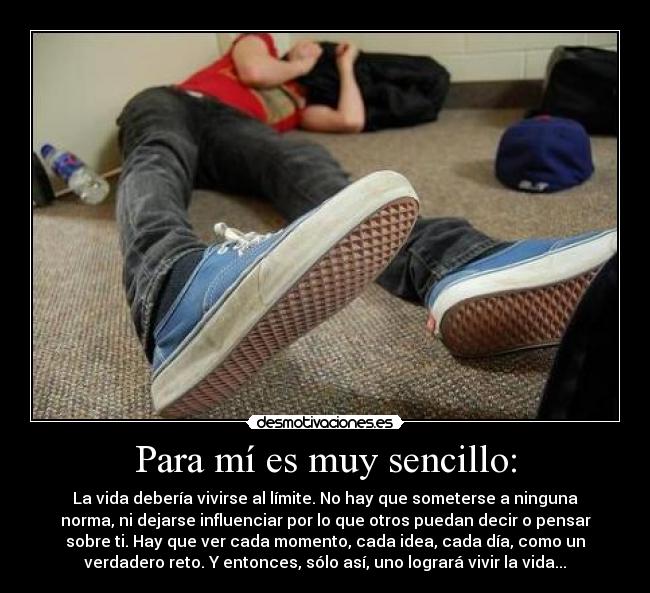 Para mí es muy sencillo: - La vida debería vivirse al límite. No hay que someterse a ninguna
norma, ni dejarse influenciar por lo que otros puedan decir o pensar
sobre ti. Hay que ver cada momento, cada idea, cada día, como un
verdadero reto. Y entonces, sólo así, uno logrará vivir la vida...