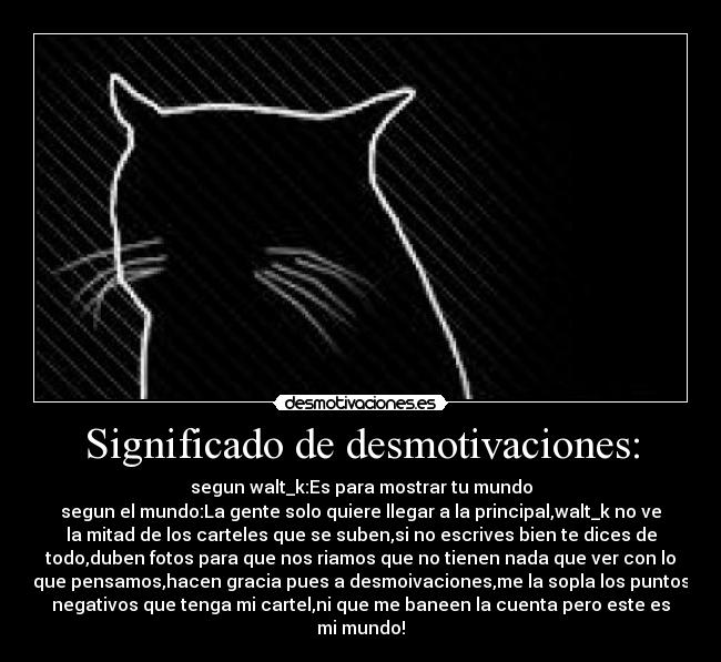 Significado de desmotivaciones: - segun walt_k:Es para mostrar tu mundo
segun el mundo:La gente solo quiere llegar a la principal,walt_k no ve
la mitad de los carteles que se suben,si no escrives bien te dices de
todo,duben fotos para que nos riamos que no tienen nada que ver con lo
que pensamos,hacen gracia pues a desmoivaciones,me la sopla los puntos
negativos que tenga mi cartel,ni que me baneen la cuenta pero este es
mi mundo!