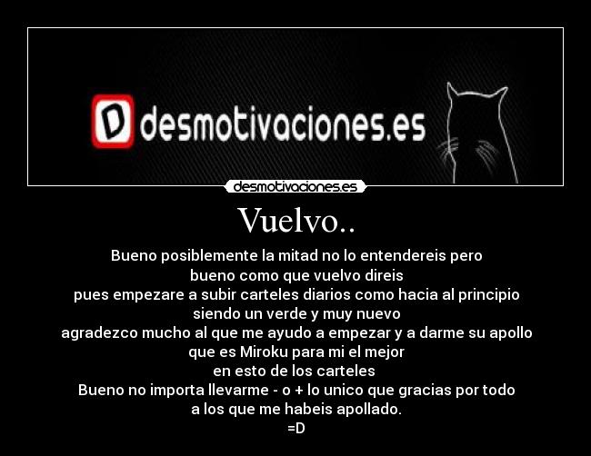 Vuelvo.. - Bueno posiblemente la mitad no lo entendereis pero
bueno como que vuelvo direis
pues empezare a subir carteles diarios como hacia al principio
siendo un verde y muy nuevo
agradezco mucho al que me ayudo a empezar y a darme su apollo
que es Miroku para mi el mejor
en esto de los carteles
Bueno no importa llevarme - o + lo unico que gracias por todo
a los que me habeis apollado.
=D