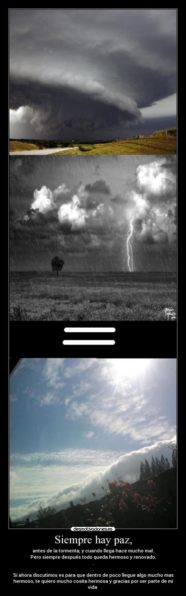 Siempre hay paz, - antes de la tormenta, y cuando llega hace mucho mal.
Pero siempre después todo queda hermoso y renovado.
.
.
Si ahora discutimos es para que dentro de poco llegue algo mucho mas
hermoso, te quiero mucho cosita hermosa y gracias por ser parte de mi
vida ♥