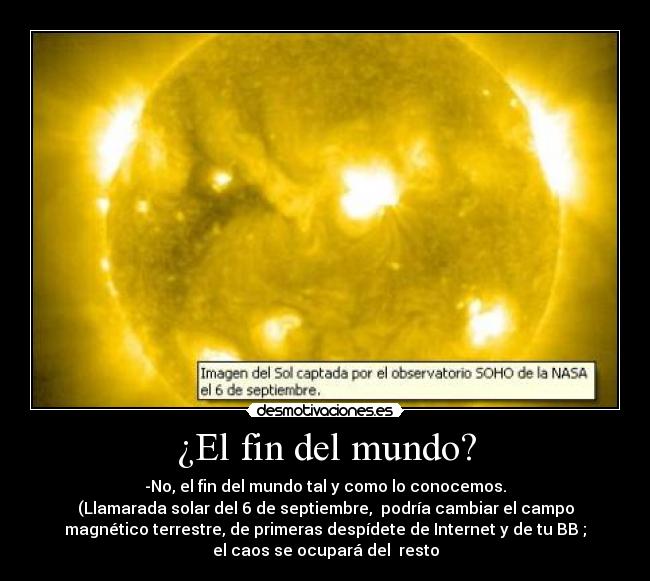 ¿El fin del mundo? - -No, el fin del mundo tal y como lo conocemos.
(Llamarada solar del 6 de septiembre, podría cambiar el campo
magnético terrestre, de primeras despídete de Internet y de tu BB ;
el caos se ocupará del resto
