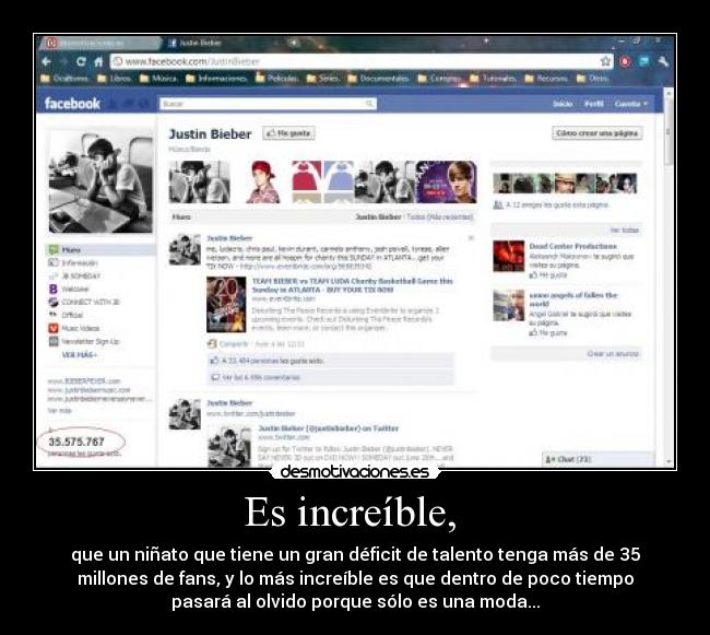 Es increíble, - que un niñato que tiene un gran déficit de talento tenga más de 35
millones de fans, y lo más increíble es que dentro de poco tiempo
pasará al olvido porque sólo es una moda...