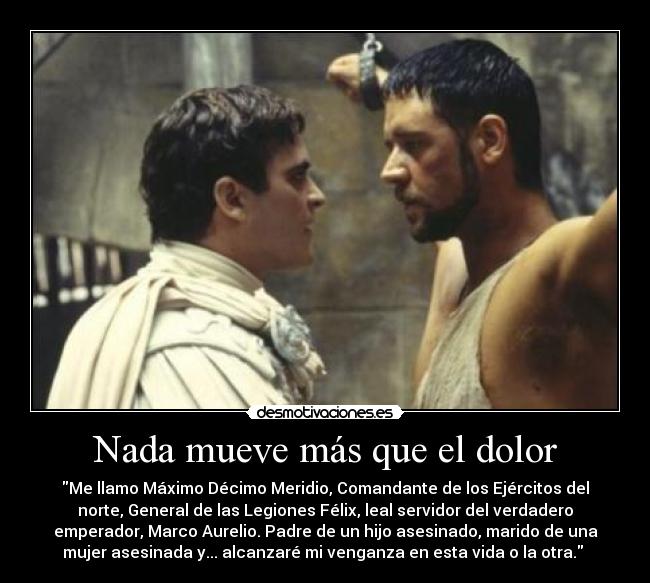 Nada mueve más que el dolor - Me llamo Máximo Décimo Meridio, Comandante de los Ejércitos del
norte, General de las Legiones Félix, leal servidor del verdadero
emperador, Marco Aurelio. Padre de un hijo asesinado, marido de una
mujer asesinada y... alcanzaré mi venganza en esta vida o la otra.
