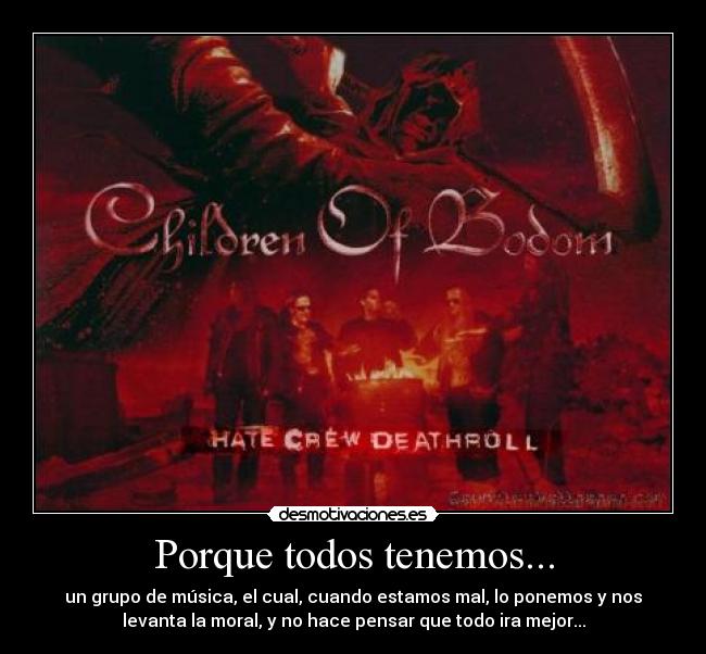 Porque todos tenemos... - un grupo de música, el cual, cuando estamos mal, lo ponemos y nos
levanta la moral, y no hace pensar que todo ira mejor...