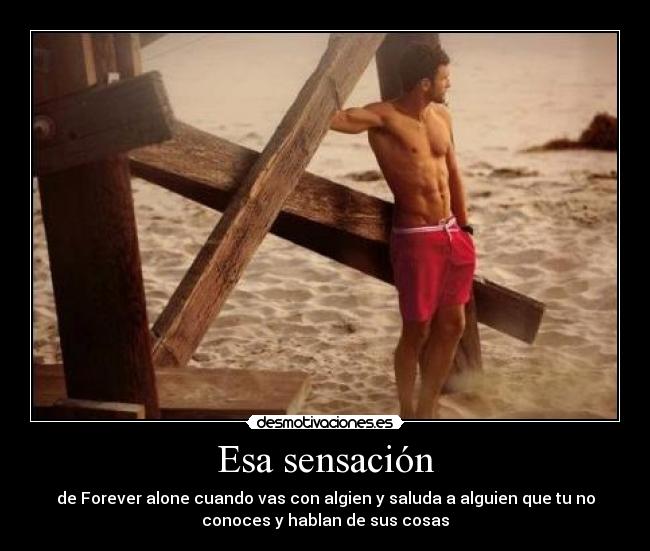 Esa sensación - de Forever alone cuando vas con algien y saluda a alguien que tu no
conoces y hablan de sus cosas