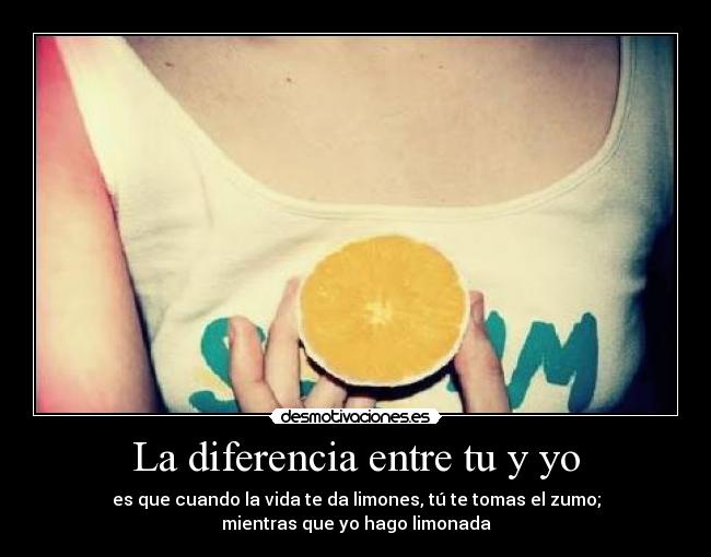 La diferencia entre tu y yo - es que cuando la vida te da limones, tú te tomas el zumo;
mientras que yo hago limonada