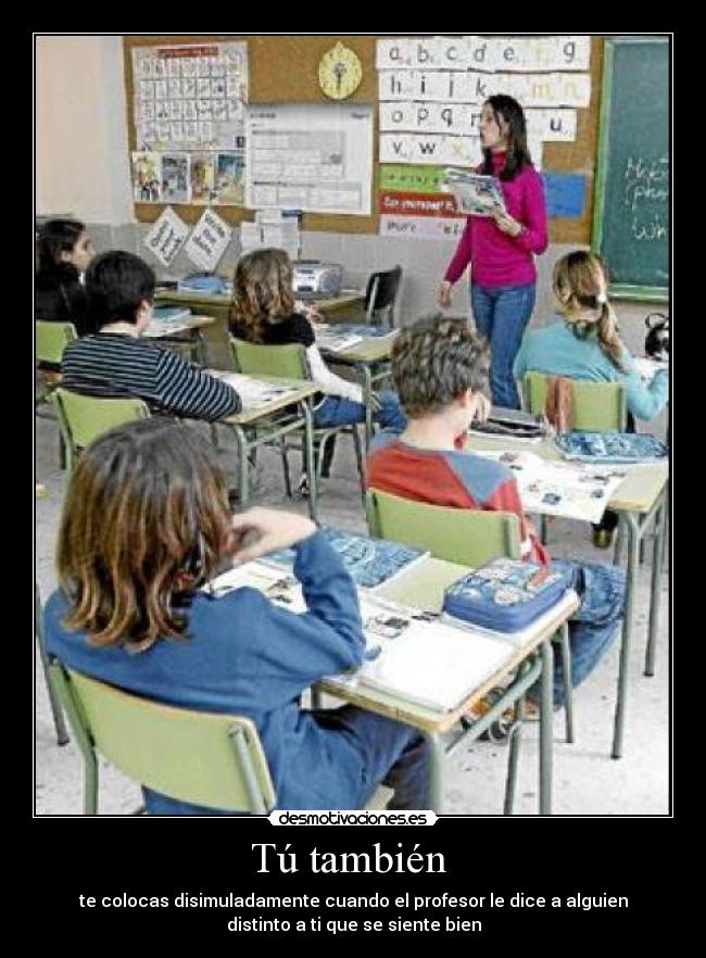 Tú también - te colocas disimuladamente cuando el profesor le dice a alguien
distinto a ti que se siente bien