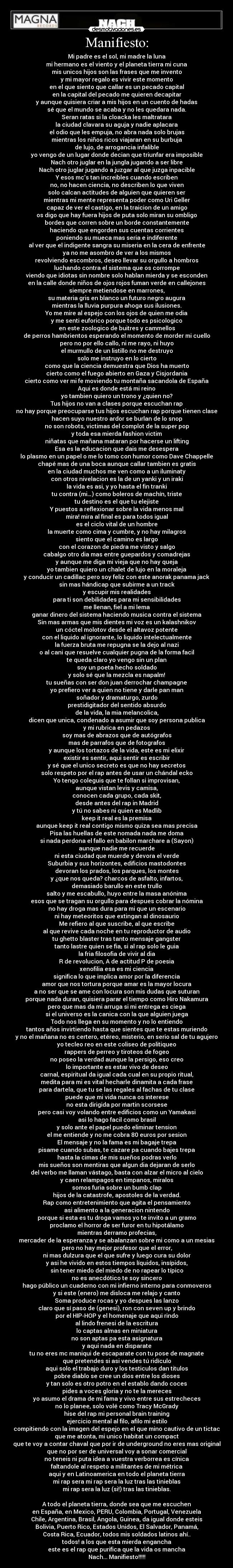 Manifiesto: - Mi padre es el sol, mi madre la luna
mi hermano es el viento y el planeta tierra mi cuna
mis unicos hijos son las frases que me invento
y mi mayor regalo es vivir este momento
en el que siento que callar es un pecado capital
en la capital del pecado me quieren decapitar
y aunque quisiera criar a mis hijos en un cuento de hadas
sé que el mundo se acaba y no les quedara nada.
Seran ratas si la cloacka les maltratara
la ciudad clavara su aguja y nadie aplacara
el odio que les empuja, no abra nada solo brujas
mientras los niños ricos viajaran en su burbuja
de lujo, de arrogancia infalible
yo vengo de un lugar donde decian que triunfar era imposible
Nach otro juglar en la jungla jugando a ser libre
Nach otro juglar jugando a juzgar al que juzga inpacible
Y esos mc’s tan increibles cuando escriben
no, no hacen ciencia, no describen lo que viven
solo calcan actitudes de alguien que quieren ser
mientras mi mente representa poder como Uri Geller
capaz de ver el castigo, en la traicion de un amigo
os digo que hay fuera hijos de puta solo miran su ombligo
bordes que corren sobre un borde constantemente
haciendo que engorden sus cuentas corrientes
poniendo su mueca mas seria e indiferente
al ver que el indigente sangra su miseria en la cera de enfrente
ya no me asombro de ver a los mismos
revolviendo escombros, deseo llevar su orgullo a hombros
luchando contra el sistema que os corrompe
viendo que idiotas sin nombre solo hablan mierda y se esconden
en la calle donde niños de ojos rojos fuman verde en callejones
siempre metiendose en marrones,
su materia gris en blanco un futuro negro augura
mientras la lluvia purpura ahoga sus ilusiones.
Yo me mire al espejo con los ojos de quien me odia
y me senti euforico porque todo es psicologico
en este zoologico de buitres y cammellos
de perros hambrientos esperando el momento de morder mi cuello
pero no por ello callo, ni me rayo, ni huyo
el murmullo de un listillo no me destruyo
solo me instruyo en lo cierto
como que la ciencia demuestra que Dios ha muerto
cierto como el fuego abierto en Gaza y Cisjordania
cierto como ver mi fe moviendo tu montaña sacandola de España
Aqui es donde está mi reino
yo tambien quiero un trono y ¿quien no?
Tus hijos no van a clases porque escuchan rap
no hay porque preocuparse tus hijos escuchan rap porque tienen clase
hacen suyo nuestro ardor se burlan de lo snop
no son robots, victimas del complot de la super pop
y toda esa mierda fashion victim
niñatas que mañana mataran por hacerse un lifting
Esa es la educacion que dais me desespera
lo plasmo en un papel o me lo tomo con humor como Dave Chappelle
chapé mas de una boca aunque callar tambien es gratis
en la ciudad muchos me ven como a un iluminaty
con otros nivelacion es la de un yanki y un iraki
la vida es asi, y yo hasta el fin tranki
tu contra (mi…) como boleros de machín, triste
tu destino es el que tu elejiste
Y puestos a reflexionar sobre la vida menos mal
mira! mira al final es para todos igual
es el ciclo vital de un hombre
la muerte como cima y cumbre, y no hay milagros
siento que el camino es largo
con el corazon de piedra me visto y salgo
cabalgo otro dia mas entre guepardos y comadrejas
y aunque me diga mi vieja que no hay queja
yo tambien quiero un chalet de lujo en la moraleja
y conducir un cadillac pero soy feliz con este anorak panama jack
sin mas hándicap que subirme a un track
y escupir mis realidades
para ti son debilidades para mi sensibilidades
me llenan, fiel a mi lema
ganar dinero del sistema haciendo musica contra el sistema
Sin mas armas que mis dientes mi voz es un kalashnikov
un cóctel molotov desde el altavoz potente
con el liquido al ignorante, lo liquido intelectualmente
la fuerza bruta me repugna se la dejo al nazi
o al cani que resuelve cualquier pugna de la forma facil
te queda claro yo vengo sin un plan
soy un poeta hecho soldado
y solo sé que la mezcla es napalm!
tu sueñas con ser don juan derrochar champagne
yo prefiero ver a quien no tiene y darle pan man
soñador y dramaturgo, zurdo
prestidigitador del sentido absurdo
de la vida, la mia melancolica,
dicen que unica, condenado a asumir que soy persona publica
y mi rubrica en pedazos
soy mas de abrazos que de autógrafos
mas de parrafos que de fotografos
y aunque los tortazos de la vida, este es mi elixir
existir es sentir, aqui sentir es escribir
y sé que el unico secreto es que no hay secretos
solo respeto por el rap antes de usar un chándal ecko
Yo tengo coleguis que te follan si improvisan,
aunque vistan levis y camisa,
conocen cada grupo, cada skit,
desde antes del rap in Madrid
y tú no sabes ni quien es Madlib
keep it real es la premisa
aunque keep it real contigo mismo quiza sea mas precisa
Pisa las huellas de este nomada nada me doma
si nada perdona el fallo en babilon marchare a (Sayon)
aunque nadie me recuerde
ni esta ciudad que muerde y devora el verde
Suburbia y sus horizontes, edificios mastodontes
devoran los prados, los parques, los montes
y ¿que nos queda? charcos de asfalto, infartos,
demasiado barullo en este trullo
salto y me escabullo, huyo entre la masa anónima
esos que se tragan su orgullo para despues cobrar la nómina
no hay droga mas dura para mi que un escenario
ni hay meteoritos que extingan al dinosaurio
Me refiero al que suscribe, al que escribe
al que revive cada noche en tu reproductor de audio
tu ghetto blaster tras tanto mensaje gangster
tanto lastre quien se fia, si al rap solo le guia
la fria filosofia de vivir al dia
R de revolucion, A de actitud P de poesia
xenofilia esa es mi ciencia
significa lo que implica amor por la diferencia
amor que nos tortura porque amar es la mayor locura
a no ser que se ame con locura son mis dudas que suturan
porque nada duran, quisiera parar el tiempo como Hiro Nakamura
pero que mas da mi arruga si mi entrega es ciega
si el universo es la canica con la que alguien juega
Todo nos llega en su momento y no lo entiendo
tantos años invirtiendo hasta que sientes que te estas muriendo
y no el mañana no es certero, etéreo, misterio, en serio sal de tu agujero
yo tecleo reo en este coliseo de politiqueo
rappers de perreo y tiroteos de fogeo
no poseo la verdad aunque la persigo, eso creo
lo importante es estar vivo de deseo
carnal, espiritual da igual cada cual en su propio ritual,
medita para mi es vital hecharle dinamita a cada frase
para dartela, que tu se las regales al fachas de tu clase
puede que mi vida nunca os interese
no esta dirigida por martin scorsese
pero casi voy volando entre edificios como un Yamakasi
asi lo hago facil como brasil
y solo ante el papel puedo eliminar tension
el me entiende y no me cobra 80 euros por sesion
El mensaje y no la fama es mi bagaje trepa
pisame cuando subas, te cazare pa cuando bajes trepa
hasta la cimas de mis sueños podras verlo
mis sueños son mentiras que algun dia dejaran de serlo
del verbo me llaman vástago, basta con alzar el micro al cielo
y caen relampagos en timpanos, miralos
somos furia sobre un bumb clap
hijos de la catastrofe, apostoles de la verdad.
Rap como entretenimiento que agita el pensamiento
asi alimento a la generacion nintendo
porque si esta es tu droga vamos yo te invito a un gramo
proclamo el horror de ser furor en tu hipotálamo
mientras derramo profecias,
mercader de la esperanza y se abalanzan sobre mi como a un mesias
pero no hay mejor profesor que el error,
ni mas dulzura que el que sufre y luego cura su dolor
y asi he vivido en estos tiempos líquidos, insípidos,
sin tener miedo del miedo de no rapear lo típico
no es anecdótico te soy sincero
hago público un cuaderno con mi infierno interno para conmoveros
y si este (enero) me disloca me relajo y canto
Soma produce rocas y yo despues las lanzo
claro que sí paso de (genesi), ron con seven up y brindo
por el HIP-HOP y el homenaje que aqui rindo
al lindo frenesi de la escritura
lo captas almas en miniatura
no son aptas pa esta asignatura
y aqui nada en disparate
tu no eres mc maniqui de escaparate con tu pose de magnate
que pretendes si asi vendes tú ridículo
aqui solo el trabajo duro y los testiculos dan titulos
pobre diablo se cree un dios entre los dioses
y tan solo es otro potro en el establo dando coces
pides a voces gloria y no te la mereces
yo asumo el drama de mi fama y vivo entre sus estrecheces
no lo planee, solo volé como Tracy McGrady
hise del rap mi personal brain training
ejercicio mental al filo, afilo mi estilo
compitiendo con la imagen del espejo en el que mino cautivo de un tictac
que me atonta, mi unico habitat un compact
que te voy a contar chaval que por ir de underground no eres mas original
que no por ser de universal voy a sonar comercial
no teneis ni puta idea a vuestra verborrea es cínica
faltandole al respeto a militantes de mi métrica
aqui y en Latinoamerica en todo el planeta tierra
mi rap sera mi rap sera la luz tras las tinieblas
mi rap sera la luz (si!) tras las tinieblas.

A todo el planeta tierra, donde sea que me escuchen
en España, en Mexico, PERU, Colombia, Portugal, Venezuela
Chile, Argentina, Brasil, Angola, Guinea, da igual donde esteis
Bolivia, Puerto Rico, Estados Unidos, El Salvador, Panamá,
Costa Rica, Ecuador, todos mis soldados latinos ahí..
todos! a los que esta mierda engancha
este es el rap que purifica que la vida os mancha
Nach... Manifiesto!!!!!
