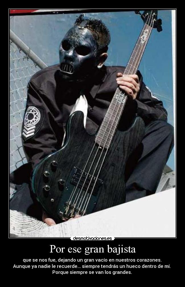 Por ese gran bajista - que se nos fue, dejando un gran vacío en nuestros corazones.
Aunque ya nadie le recuerde... siempre tendrás un hueco dentro de mí.
Porque siempre se van los grandes.