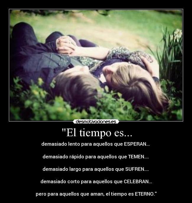 El tiempo es... - demasiado lento para aquellos que ESPERAN... 

demasiado rápido para aquellos que TEMEN.... 

demasiado largo para aquellos que SUFREN.... 

demasiado corto para aquellos que CELEBRAN...

pero para aquellos que aman, el tiempo es ETERNO.