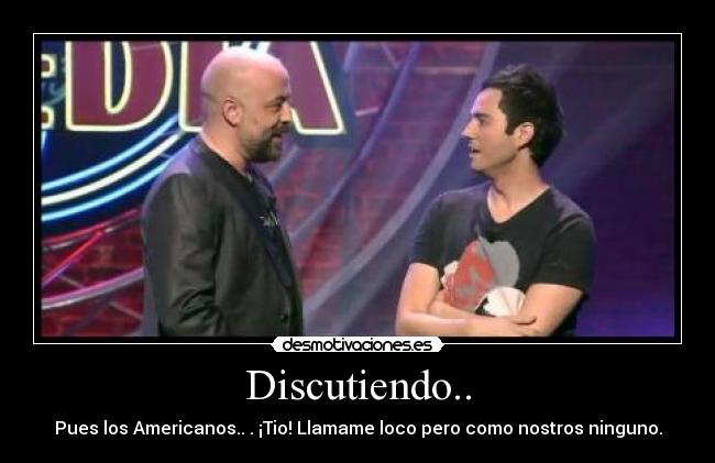 Discutiendo.. - Pues los Americanos.. . ¡Tio! Llamame loco pero como nostros ninguno.