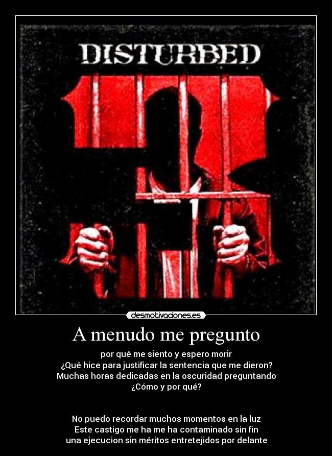 A menudo me pregunto - por qué me siento y espero morir
¿Qué hice para justificar la sentencia que me dieron?
Muchas horas dedicadas en la oscuridad preguntando
¿Cómo y por qué?


No puedo recordar muchos momentos en la luz
Este castigo me ha me ha contaminado sin fin
una ejecucion sin méritos entretejidos por delante