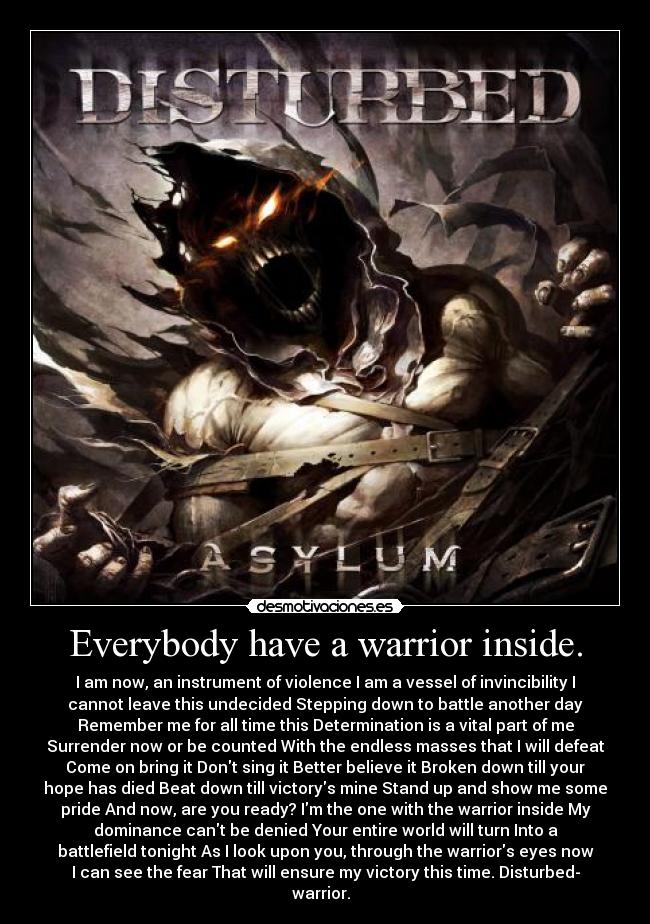 Everybody have a warrior inside. - I am now, an instrument of violence I am a vessel of invincibility I
cannot leave this undecided Stepping down to battle another day
Remember me for all time this Determination is a vital part of me
Surrender now or be counted With the endless masses that I will defeat
Come on bring it Dont sing it Better believe it Broken down till your
hope has died Beat down till victorys mine Stand up and show me some
pride And now, are you ready? Im the one with the warrior inside My
dominance cant be denied Your entire world will turn Into a
battlefield tonight As I look upon you, through the warriors eyes now
I can see the fear That will ensure my victory this time. Disturbed-
warrior.