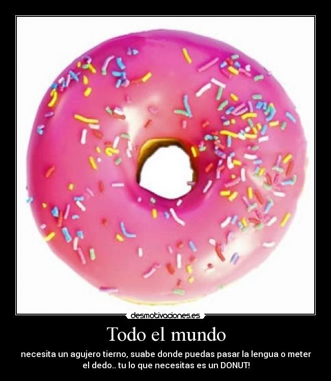 Todo el mundo - necesita un agujero tierno, suabe donde puedas pasar la lengua o meter
el dedo.. tu lo que necesitas es un DONUT!