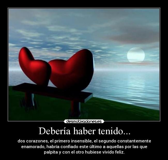 Debería haber tenido... - dos corazones, el primero insensible, el segundo constantemente
enamorado, habría confiado este último a aquellas por las que
palpita y con el otro hubiese vivido feliz.