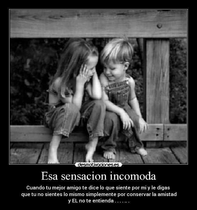 Esa sensacion incomoda - Cuando tu mejor amigo te dice lo que siente por mi y le digas
que tu no sientes lo mismo simplemente por conservar la amistad
y EL no te entienda . . . . .. .