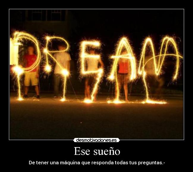 Ese sueño - De tener una máquina que responda todas tus preguntas.-