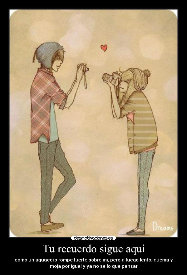 Tu recuerdo sigue aqui - como un aguacero rompe fuerte sobre mi, pero a fuego lento, quema y
moja por igual y ya no se lo que pensar