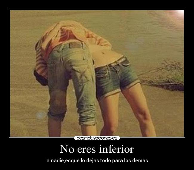 No eres inferior - a nadie,esque lo dejas todo para los demas