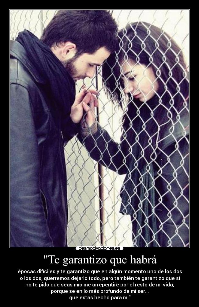 Te garantizo que habrá - épocas difíciles y te garantizo que en algún momento uno de los dos
o los dos, querremos dejarlo todo, pero también te garantizo que si
no te pido que seas mío me arrepentiré por el resto de mi vida,
porque se en lo más profundo de mi ser...
que estás hecho para mi