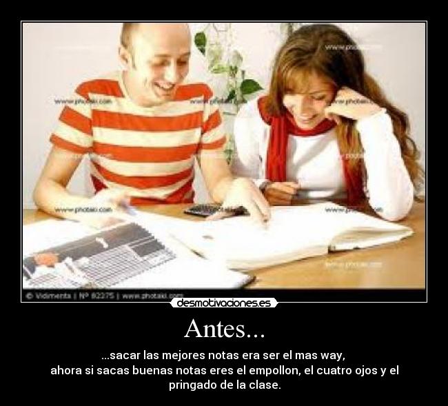 Antes... - ...sacar las mejores notas era ser el mas way,
ahora si sacas buenas notas eres el empollon, el cuatro ojos y el pringado de la clase.
