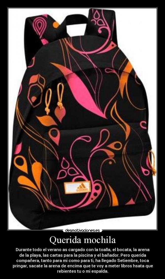 Querida mochila - Durante todo el verano as cargado con la toalla, el bocata, la arena
de la playa, las cartas para la piscina y el bañador. Pero querida
compañera, tanto para mi como para ti, ha llegado Setiembre, toca
pringar, sacate la arena de encima que te voy a meter libros hsata que
rebientes tu o mi espalda.