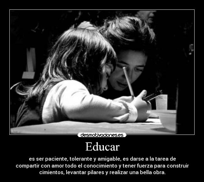 Educar - es ser paciente, tolerante y amigable, es darse a la tarea de
compartir con amor todo el conocimiento y tener fuerza para construir
cimientos, levantar pilares y realizar una bella obra.