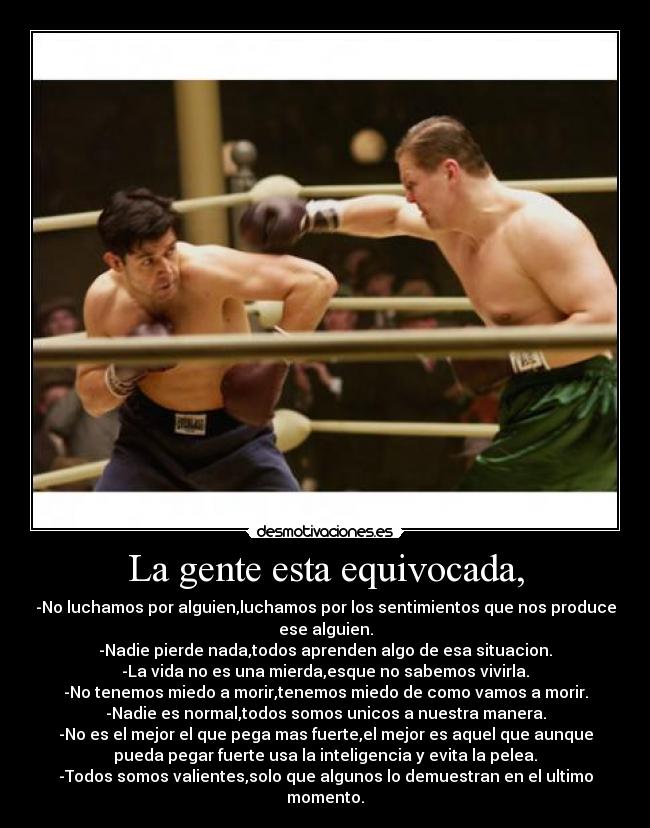 La gente esta equivocada, - -No luchamos por alguien,luchamos por los sentimientos que nos produce
ese alguien.
-Nadie pierde nada,todos aprenden algo de esa situacion.
-La vida no es una mierda,esque no sabemos vivirla.
-No tenemos miedo a morir,tenemos miedo de como vamos a morir.
-Nadie es normal,todos somos unicos a nuestra manera.
-No es el mejor el que pega mas fuerte,el mejor es aquel que aunque
pueda pegar fuerte usa la inteligencia y evita la pelea.
-Todos somos valientes,solo que algunos lo demuestran en el ultimo
momento.