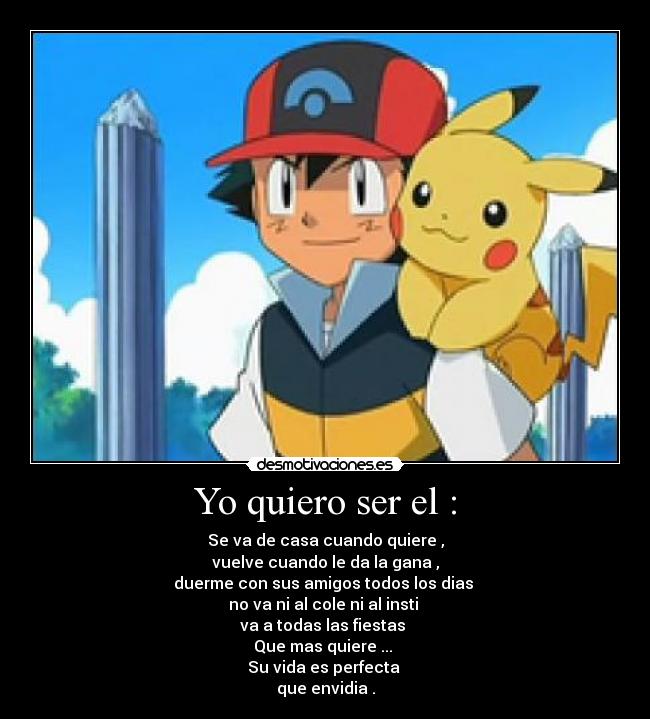 Yo quiero ser el : - Se va de casa cuando quiere ,
vuelve cuando le da la gana ,
duerme con sus amigos todos los dias 
no va ni al cole ni al insti 
va a todas las fiestas 
Que mas quiere ... 
Su vida es perfecta 
que envidia .