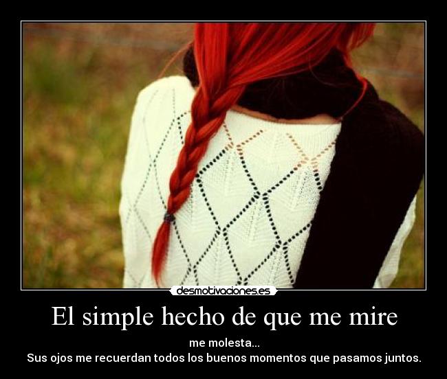 El simple hecho de que me mire - me molesta...
Sus ojos me recuerdan todos los buenos momentos que pasamos juntos.