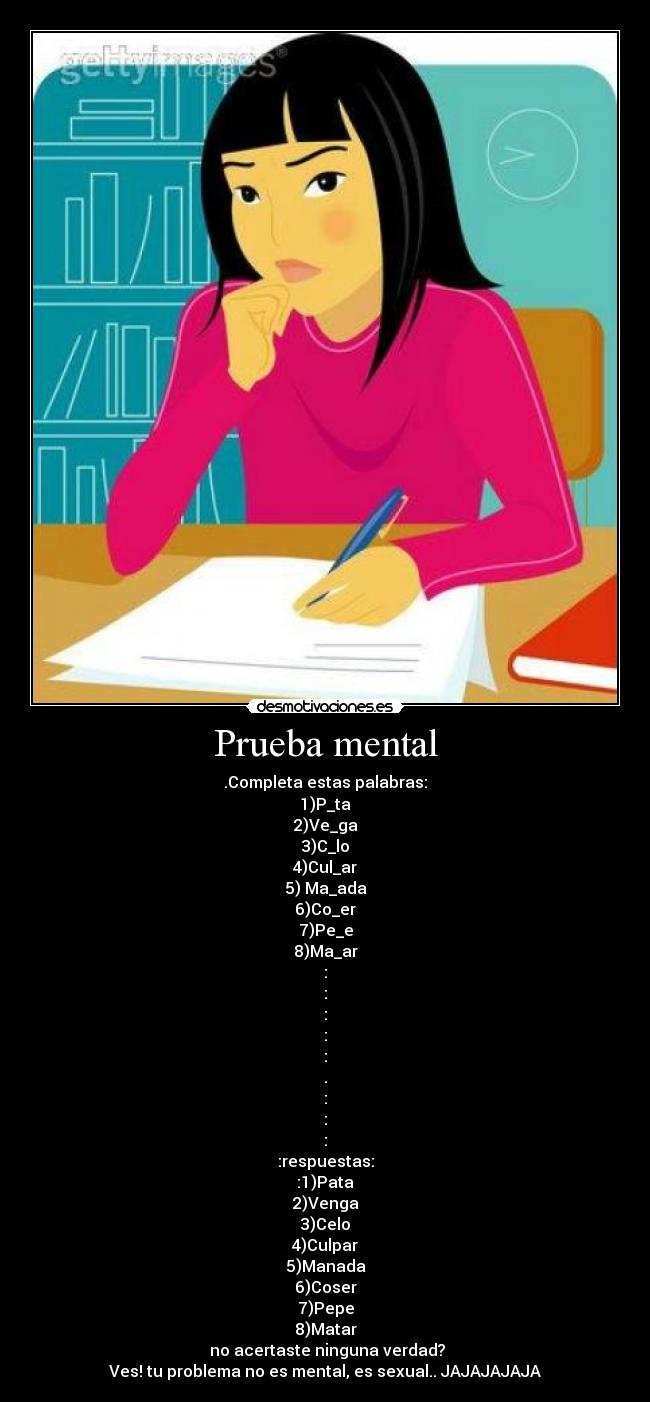 Prueba mental - .Completa estas palabras:
1)P_ta
2)Ve_ga
3)C_lo
4)Cul_ar
5) Ma_ada
6)Co_er
7)Pe_e
8)Ma_ar
:
:
:
:
:
.
:
:
:
:respuestas:
:1)Pata
2)Venga
3)Celo
4)Culpar
5)Manada
6)Coser
7)Pepe
8)Matar
no acertaste ninguna verdad?
Ves! tu problema no es mental, es sexual.. JAJAJAJAJA